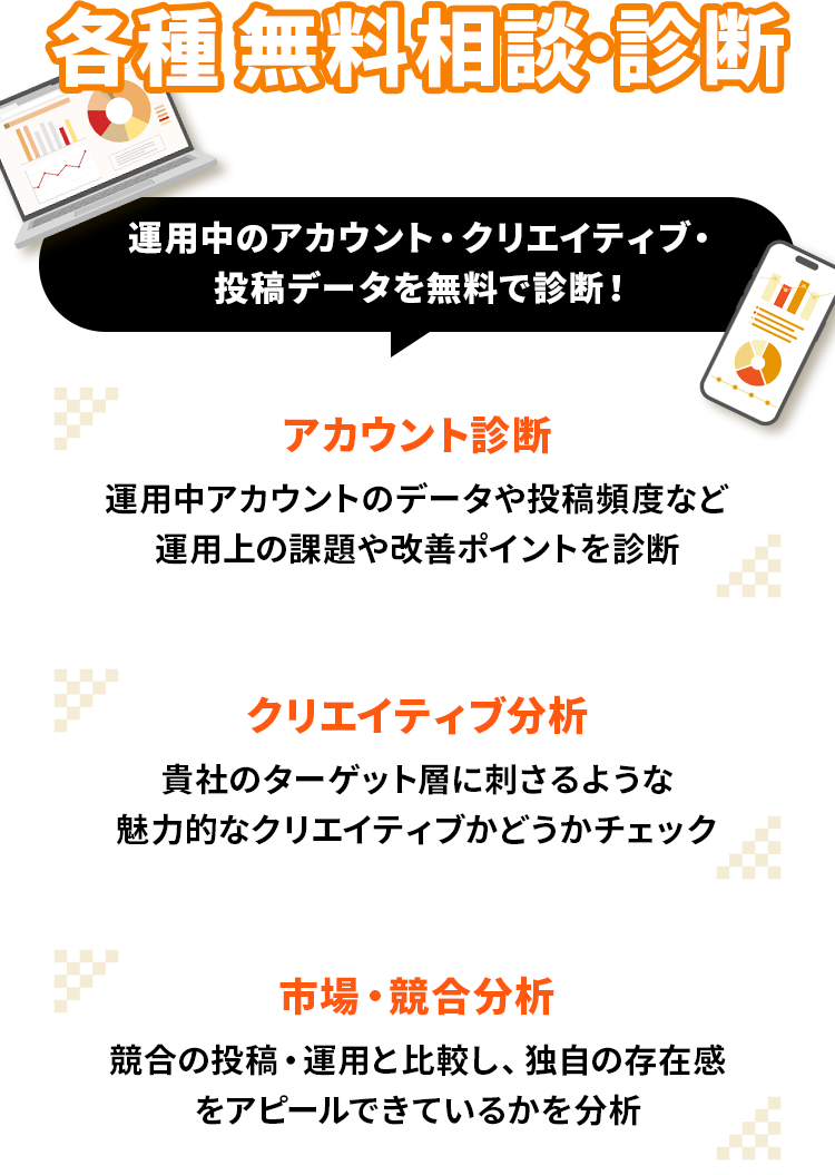 各種無料相談・診断受付中。運用中のアカウント・クリエイティブ・投稿データを無料で診断。アカウント診断：運用中アカウントのデータや投稿頻度など運用上の課題や改善ポイントを診断。クリエイティブ分析：貴社のターゲット層に刺さるような魅力的なクリエイティブかどうかチェック。市場・競合分析：競合の投稿・運用と比較し、独自の存在感をアピールできているかを分析。