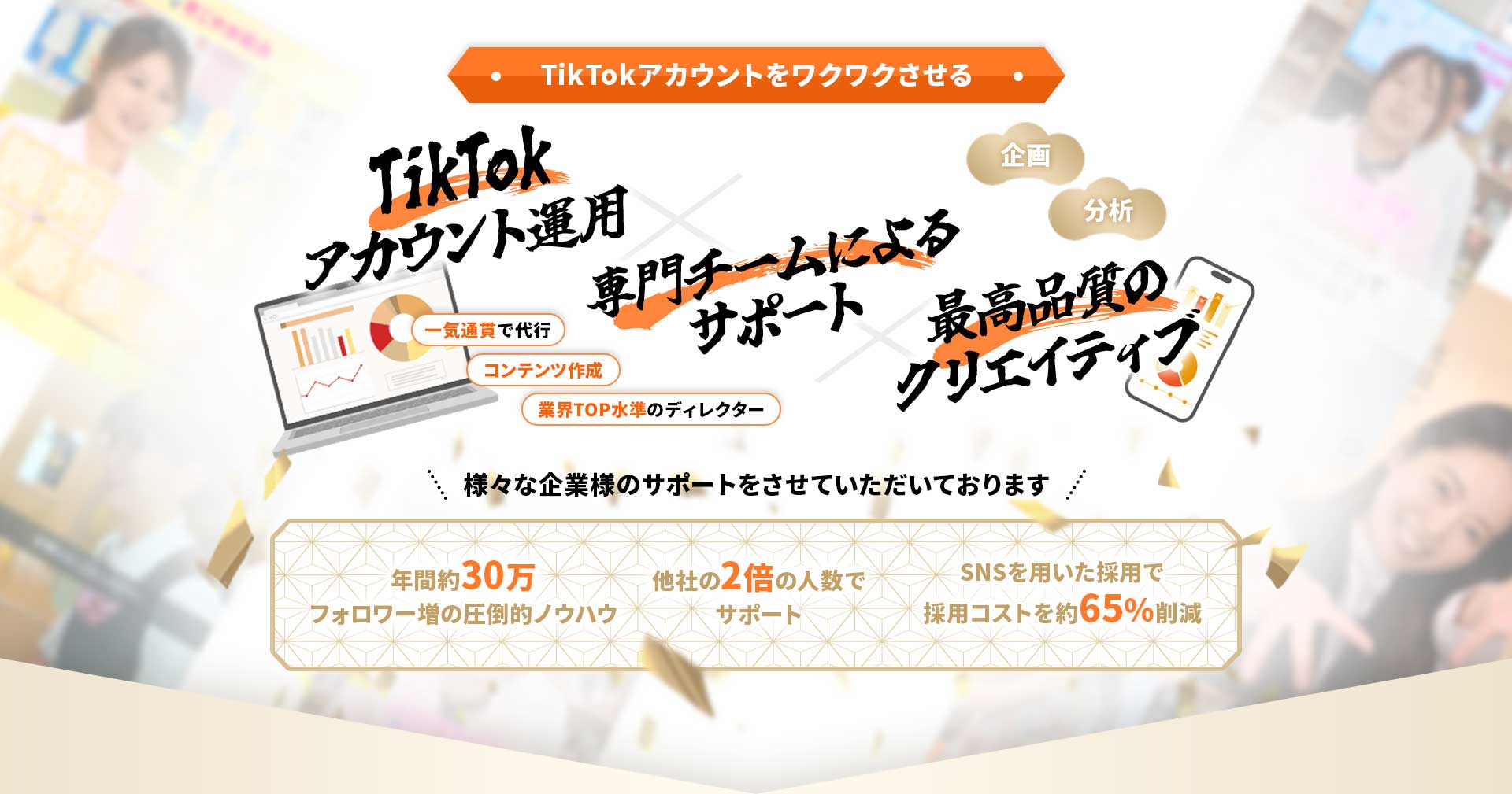TikTokアカウントをワクワクさせる・ 企画 分析 TikTokアカウント運用 × 最高品質のクリエイティブ × 専門チームによるサポート 一気通貫で代行 コンテンツ作成 業界TOP水準のディレクター 様々な企業様のサポートをさせていただいております 年間約30万フォロワー増の圧倒的ノウハウ SNSを用いた採用で採用コストを約65%削減 他社の2倍の人数でサポート