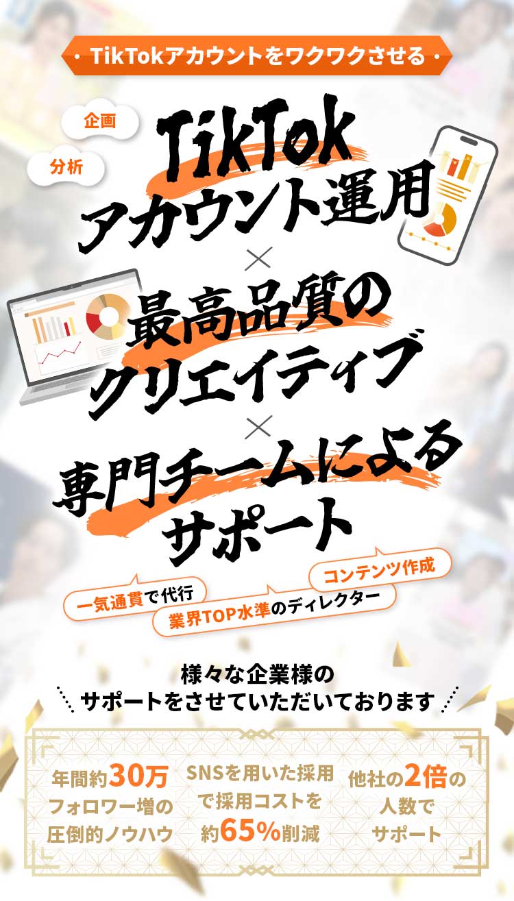 TikTokアカウントをワクワクさせる・ 企画 分析 TikTokアカウント運用 × 最高品質のクリエイティブ × 専門チームによるサポート 一気通貫で代行 コンテンツ作成 業界TOP水準のディレクター 様々な企業様のサポートをさせていただいております 年間約30万フォロワー増の圧倒的ノウハウ SNSを用いた採用で採用コストを約65%削減 他社の2倍の人数でサポート