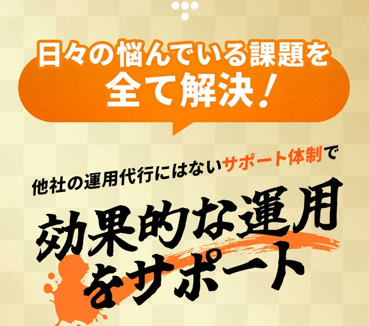 日々の悩んでいる課題を全て解決！他社の運用代行にはないサポート体制で、効果的な運用をサポート。